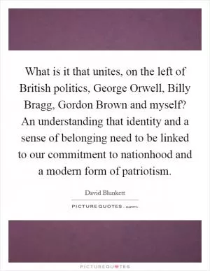 What is it that unites, on the left of British politics, George Orwell, Billy Bragg, Gordon Brown and myself? An understanding that identity and a sense of belonging need to be linked to our commitment to nationhood and a modern form of patriotism Picture Quote #1