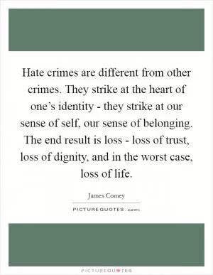 Hate crimes are different from other crimes. They strike at the heart of one’s identity - they strike at our sense of self, our sense of belonging. The end result is loss - loss of trust, loss of dignity, and in the worst case, loss of life Picture Quote #1