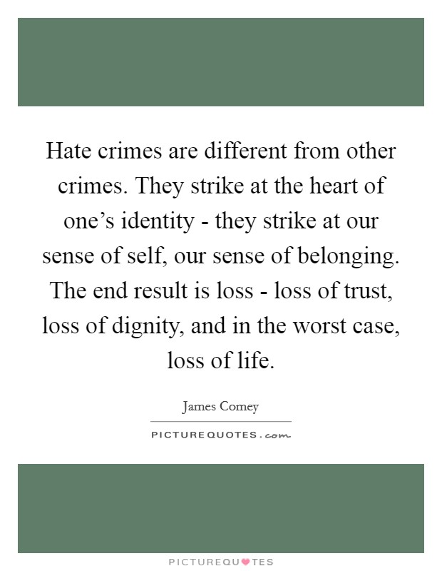Hate crimes are different from other crimes. They strike at the heart of one's identity - they strike at our sense of self, our sense of belonging. The end result is loss - loss of trust, loss of dignity, and in the worst case, loss of life. Picture Quote #1