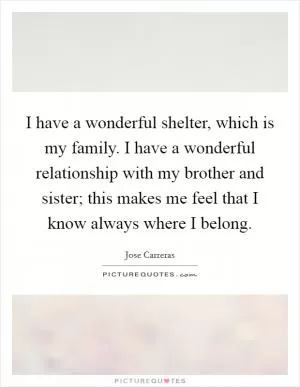 I have a wonderful shelter, which is my family. I have a wonderful relationship with my brother and sister; this makes me feel that I know always where I belong Picture Quote #1