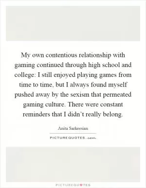 My own contentious relationship with gaming continued through high school and college: I still enjoyed playing games from time to time, but I always found myself pushed away by the sexism that permeated gaming culture. There were constant reminders that I didn’t really belong Picture Quote #1