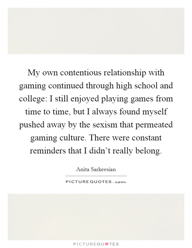 My own contentious relationship with gaming continued through high school and college: I still enjoyed playing games from time to time, but I always found myself pushed away by the sexism that permeated gaming culture. There were constant reminders that I didn't really belong. Picture Quote #1