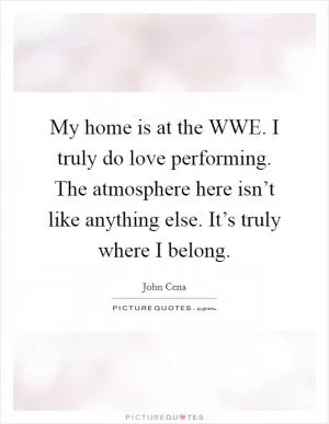 My home is at the WWE. I truly do love performing. The atmosphere here isn’t like anything else. It’s truly where I belong Picture Quote #1