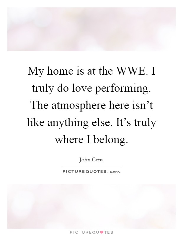 My home is at the WWE. I truly do love performing. The atmosphere here isn't like anything else. It's truly where I belong. Picture Quote #1