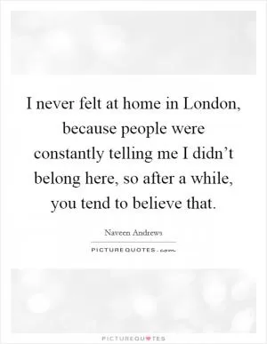 I never felt at home in London, because people were constantly telling me I didn’t belong here, so after a while, you tend to believe that Picture Quote #1