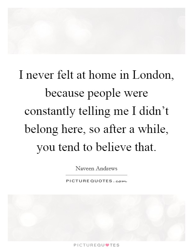 I never felt at home in London, because people were constantly telling me I didn't belong here, so after a while, you tend to believe that. Picture Quote #1