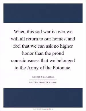 When this sad war is over we will all return to our homes, and feel that we can ask no higher honor than the proud consciousness that we belonged to the Army of the Potomac Picture Quote #1