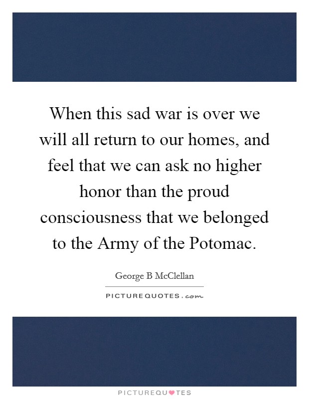 When this sad war is over we will all return to our homes, and feel that we can ask no higher honor than the proud consciousness that we belonged to the Army of the Potomac. Picture Quote #1