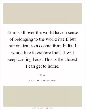 Tamils all over the world have a sense of belonging to the world itself, but our ancient roots come from India. I would like to explore India. I will keep coming back. This is the closest I can get to home Picture Quote #1