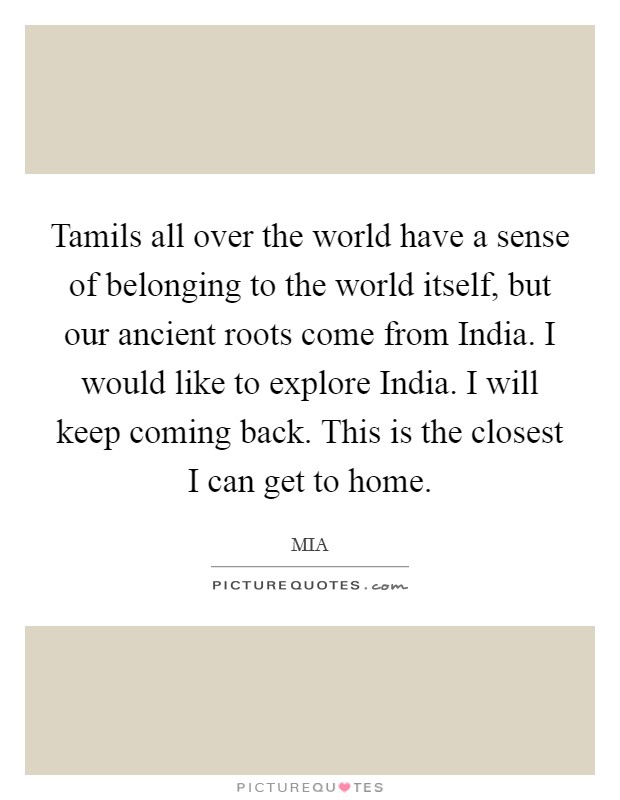 Tamils all over the world have a sense of belonging to the world itself, but our ancient roots come from India. I would like to explore India. I will keep coming back. This is the closest I can get to home. Picture Quote #1