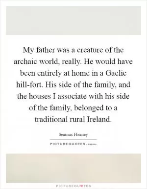 My father was a creature of the archaic world, really. He would have been entirely at home in a Gaelic hill-fort. His side of the family, and the houses I associate with his side of the family, belonged to a traditional rural Ireland Picture Quote #1