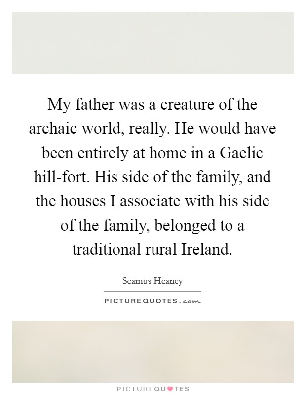 My father was a creature of the archaic world, really. He would have been entirely at home in a Gaelic hill-fort. His side of the family, and the houses I associate with his side of the family, belonged to a traditional rural Ireland. Picture Quote #1
