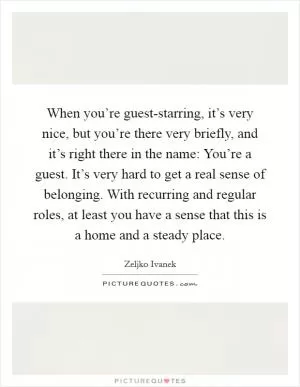 When you’re guest-starring, it’s very nice, but you’re there very briefly, and it’s right there in the name: You’re a guest. It’s very hard to get a real sense of belonging. With recurring and regular roles, at least you have a sense that this is a home and a steady place Picture Quote #1