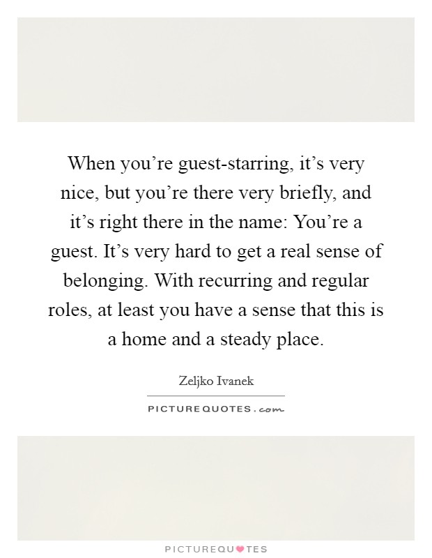 When you're guest-starring, it's very nice, but you're there very briefly, and it's right there in the name: You're a guest. It's very hard to get a real sense of belonging. With recurring and regular roles, at least you have a sense that this is a home and a steady place. Picture Quote #1