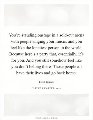 You’re standing onstage in a sold-out arena with people singing your music, and you feel like the loneliest person in the world. Because here’s a party that, essentially, it’s for you. And you still somehow feel like you don’t belong there. Those people all have their lives and go back home Picture Quote #1