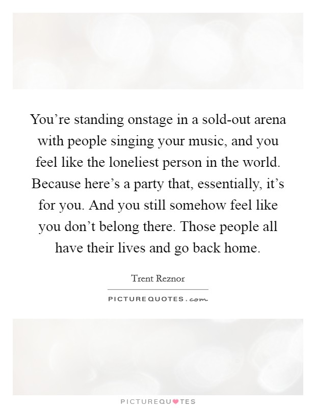 You’re standing onstage in a sold-out arena with people singing your music, and you feel like the loneliest person in the world. Because here’s a party that, essentially, it’s for you. And you still somehow feel like you don’t belong there. Those people all have their lives and go back home Picture Quote #1