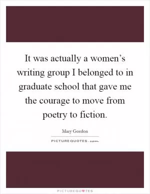 It was actually a women’s writing group I belonged to in graduate school that gave me the courage to move from poetry to fiction Picture Quote #1