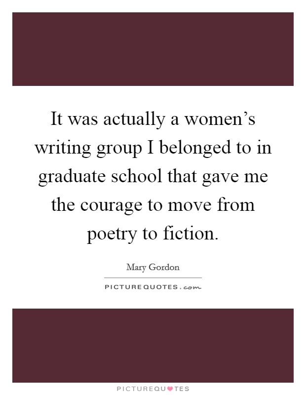 It was actually a women's writing group I belonged to in graduate school that gave me the courage to move from poetry to fiction. Picture Quote #1