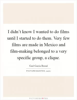 I didn’t know I wanted to do films until I started to do them. Very few films are made in Mexico and film-making belonged to a very specific group, a clique Picture Quote #1