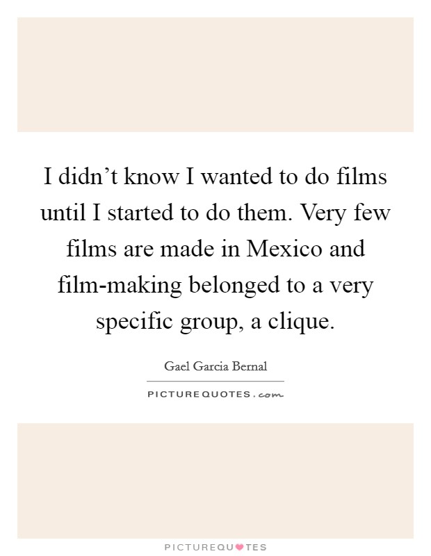 I didn't know I wanted to do films until I started to do them. Very few films are made in Mexico and film-making belonged to a very specific group, a clique. Picture Quote #1
