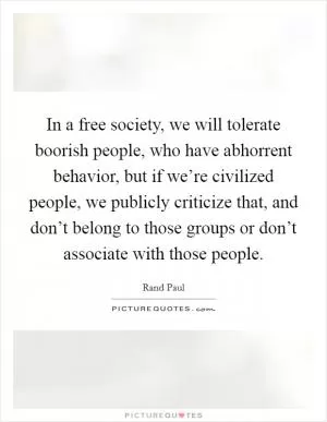 In a free society, we will tolerate boorish people, who have abhorrent behavior, but if we’re civilized people, we publicly criticize that, and don’t belong to those groups or don’t associate with those people Picture Quote #1