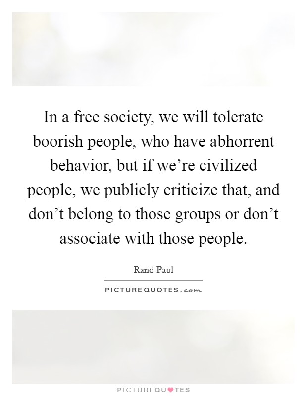 In a free society, we will tolerate boorish people, who have abhorrent behavior, but if we're civilized people, we publicly criticize that, and don't belong to those groups or don't associate with those people. Picture Quote #1