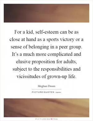 For a kid, self-esteem can be as close at hand as a sports victory or a sense of belonging in a peer group. It’s a much more complicated and elusive proposition for adults, subject to the responsibilities and vicissitudes of grown-up life Picture Quote #1