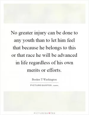 No greater injury can be done to any youth than to let him feel that because he belongs to this or that race he will be advanced in life regardless of his own merits or efforts Picture Quote #1