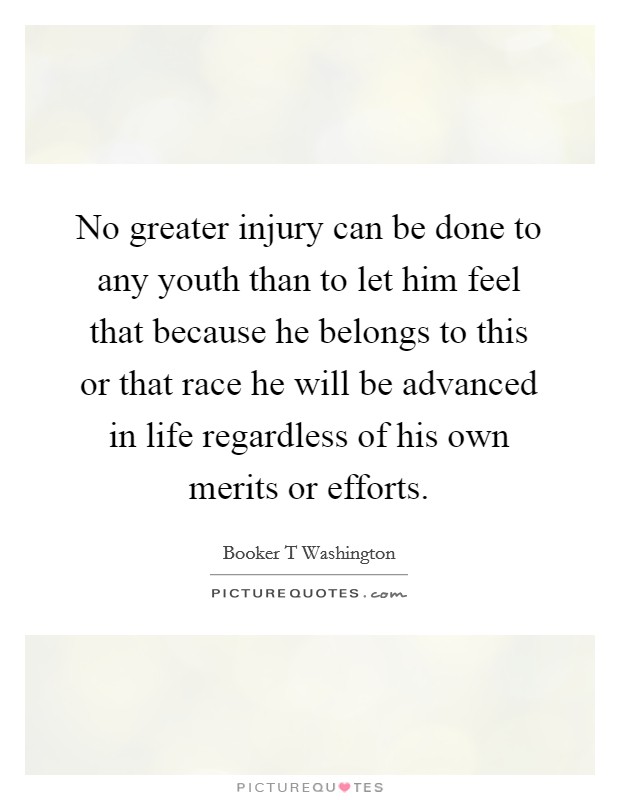 No greater injury can be done to any youth than to let him feel that because he belongs to this or that race he will be advanced in life regardless of his own merits or efforts. Picture Quote #1