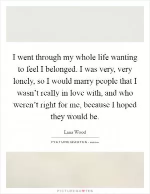 I went through my whole life wanting to feel I belonged. I was very, very lonely, so I would marry people that I wasn’t really in love with, and who weren’t right for me, because I hoped they would be Picture Quote #1