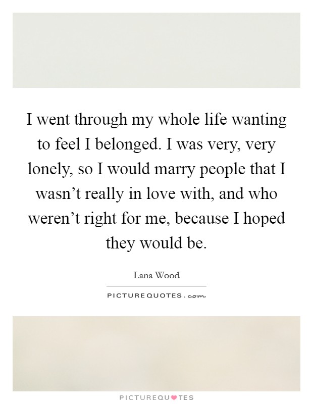 I went through my whole life wanting to feel I belonged. I was very, very lonely, so I would marry people that I wasn't really in love with, and who weren't right for me, because I hoped they would be. Picture Quote #1