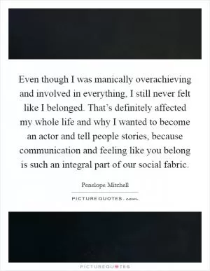 Even though I was manically overachieving and involved in everything, I still never felt like I belonged. That’s definitely affected my whole life and why I wanted to become an actor and tell people stories, because communication and feeling like you belong is such an integral part of our social fabric Picture Quote #1