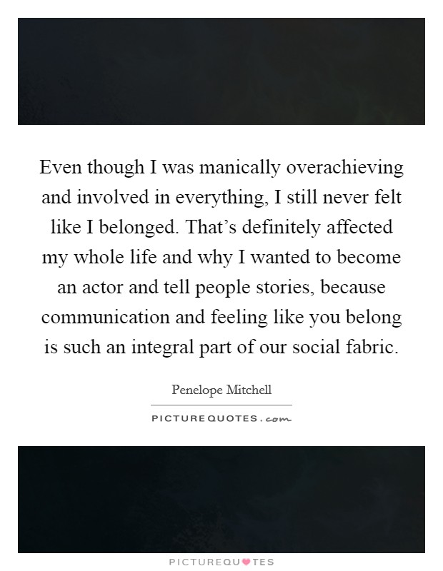 Even though I was manically overachieving and involved in everything, I still never felt like I belonged. That's definitely affected my whole life and why I wanted to become an actor and tell people stories, because communication and feeling like you belong is such an integral part of our social fabric. Picture Quote #1