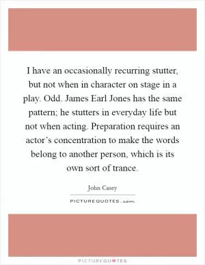 I have an occasionally recurring stutter, but not when in character on stage in a play. Odd. James Earl Jones has the same pattern; he stutters in everyday life but not when acting. Preparation requires an actor’s concentration to make the words belong to another person, which is its own sort of trance Picture Quote #1