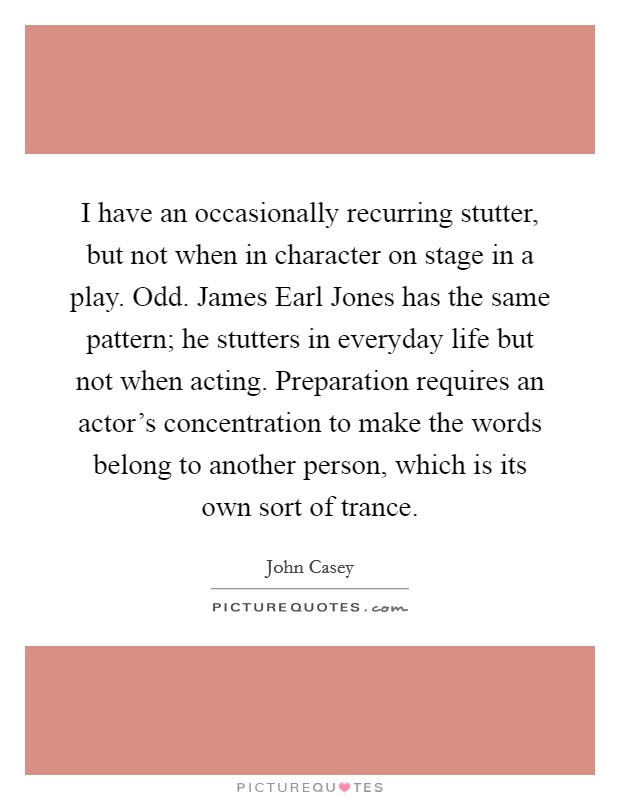 I have an occasionally recurring stutter, but not when in character on stage in a play. Odd. James Earl Jones has the same pattern; he stutters in everyday life but not when acting. Preparation requires an actor's concentration to make the words belong to another person, which is its own sort of trance. Picture Quote #1