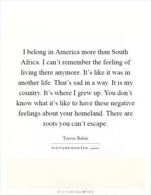 I belong in America more than South Africa. I can’t remember the feeling of living there anymore. It’s like it was in another life. That’s sad in a way. It is my country. It’s where I grew up. You don’t know what it’s like to have these negative feelings about your homeland. There are roots you can’t escape Picture Quote #1