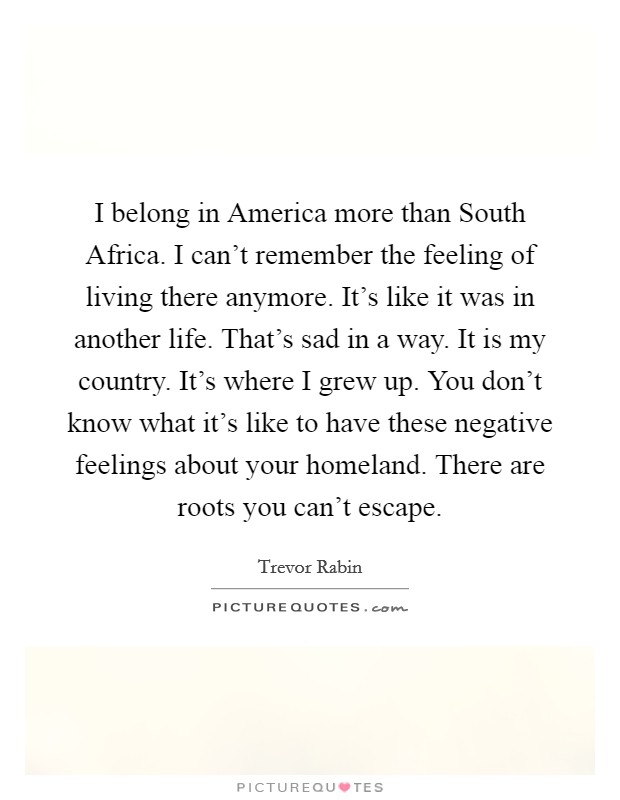 I belong in America more than South Africa. I can't remember the feeling of living there anymore. It's like it was in another life. That's sad in a way. It is my country. It's where I grew up. You don't know what it's like to have these negative feelings about your homeland. There are roots you can't escape. Picture Quote #1