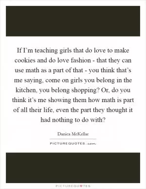 If I’m teaching girls that do love to make cookies and do love fashion - that they can use math as a part of that - you think that’s me saying, come on girls you belong in the kitchen, you belong shopping? Or, do you think it’s me showing them how math is part of all their life, even the part they thought it had nothing to do with? Picture Quote #1