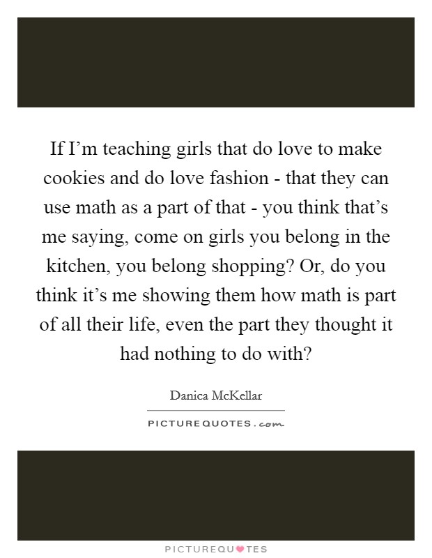 If I'm teaching girls that do love to make cookies and do love fashion - that they can use math as a part of that - you think that's me saying, come on girls you belong in the kitchen, you belong shopping? Or, do you think it's me showing them how math is part of all their life, even the part they thought it had nothing to do with? Picture Quote #1