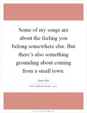 Some of my songs are about the feeling you belong somewhere else. But there’s also something grounding about coming from a small town Picture Quote #1