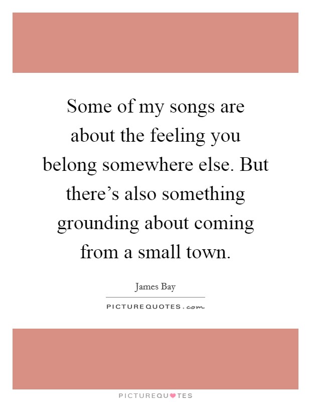 Some of my songs are about the feeling you belong somewhere else. But there's also something grounding about coming from a small town. Picture Quote #1