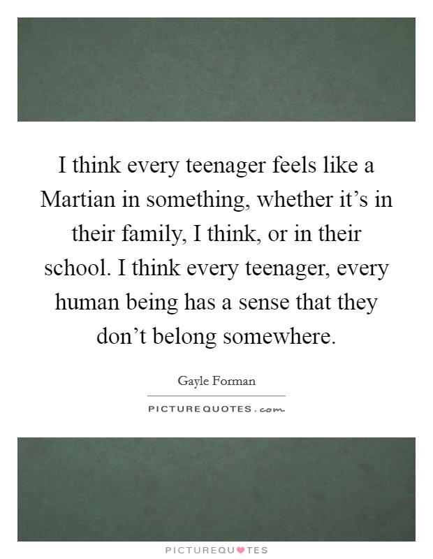 I think every teenager feels like a Martian in something, whether it's in their family, I think, or in their school. I think every teenager, every human being has a sense that they don't belong somewhere. Picture Quote #1