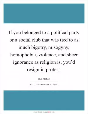 If you belonged to a political party or a social club that was tied to as much bigotry, misogyny, homophobia, violence, and sheer ignorance as religion is, you’d resign in protest Picture Quote #1