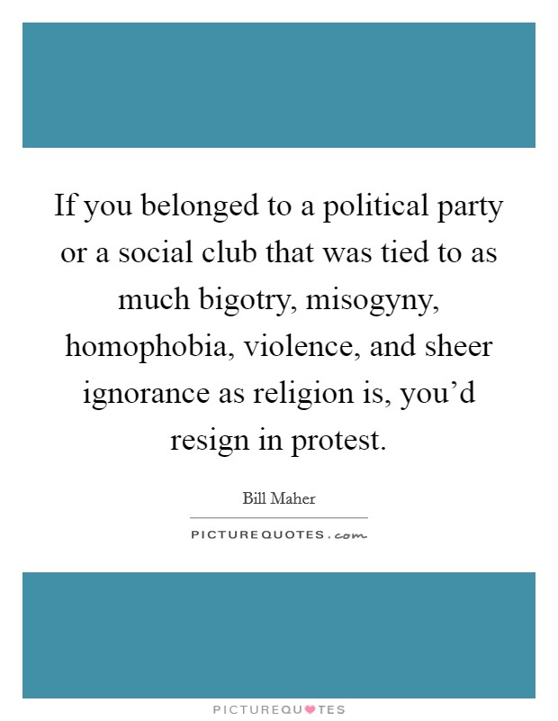 If you belonged to a political party or a social club that was tied to as much bigotry, misogyny, homophobia, violence, and sheer ignorance as religion is, you'd resign in protest. Picture Quote #1