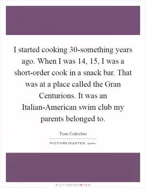 I started cooking 30-something years ago. When I was 14, 15, I was a short-order cook in a snack bar. That was at a place called the Gran Centurions. It was an Italian-American swim club my parents belonged to Picture Quote #1