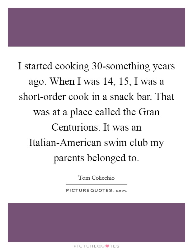 I started cooking 30-something years ago. When I was 14, 15, I was a short-order cook in a snack bar. That was at a place called the Gran Centurions. It was an Italian-American swim club my parents belonged to. Picture Quote #1