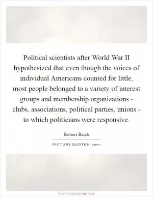 Political scientists after World War II hypothesized that even though the voices of individual Americans counted for little, most people belonged to a variety of interest groups and membership organizations - clubs, associations, political parties, unions - to which politicians were responsive Picture Quote #1