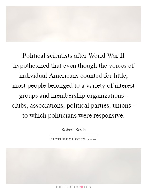 Political scientists after World War II hypothesized that even though the voices of individual Americans counted for little, most people belonged to a variety of interest groups and membership organizations - clubs, associations, political parties, unions - to which politicians were responsive. Picture Quote #1