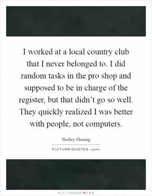 I worked at a local country club that I never belonged to. I did random tasks in the pro shop and supposed to be in charge of the register, but that didn’t go so well. They quickly realized I was better with people, not computers Picture Quote #1