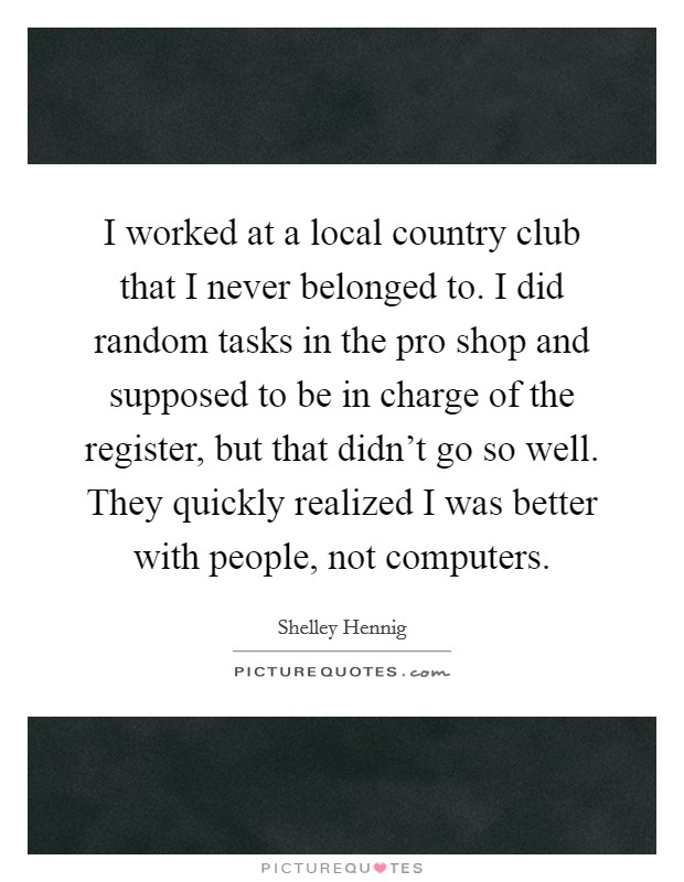 I worked at a local country club that I never belonged to. I did random tasks in the pro shop and supposed to be in charge of the register, but that didn't go so well. They quickly realized I was better with people, not computers. Picture Quote #1